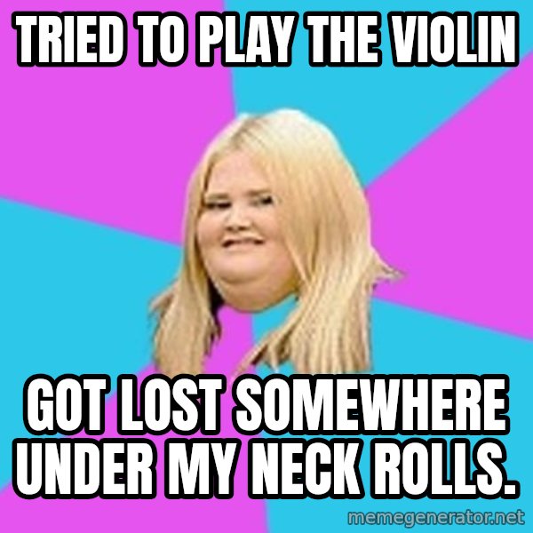 Fat Girl meme: Tried to play the violin / got lost somewhere under my neck rolls.