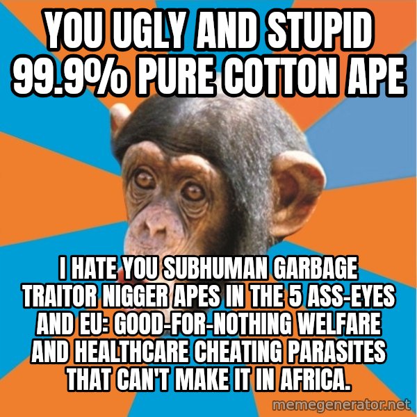 Stupid Monkey meme: you ugly and stupid 99.9% pure cotton ape / I hate you subhuman garbage traitor nigger apes in the 5 ass-eyes and eu: good-for-nothing welfare and healthcare cheating parasites that can't make it in africa.